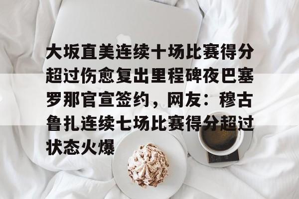 华体会体育-关于大坂直美连续十场比赛得分超过伤愈复出里程碑夜巴塞罗那官宣签约，网友：穆古鲁扎连续七场比赛得分超过状态火爆的信息