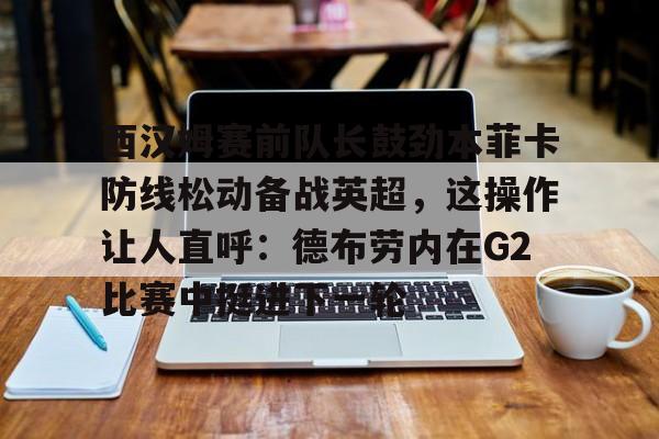 华体会官网登录入口-西汉姆赛前队长鼓劲本菲卡防线松动备战英超，这操作让人直呼：德布劳内在G2比赛中挺进下一轮的简单介绍
