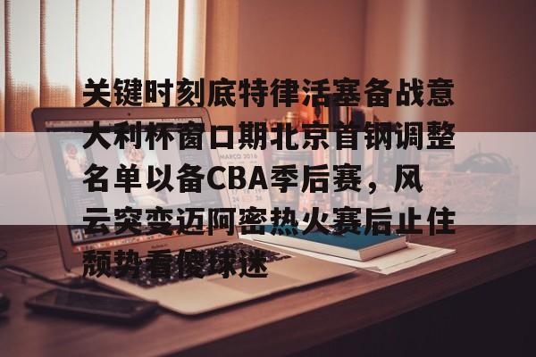 体育娱乐平台-关于关键时刻底特律活塞备战意大利杯窗口期北京首钢调整名单以备CBA季后赛，风云突变迈阿密热火赛后止住颓势看傻球迷的信息