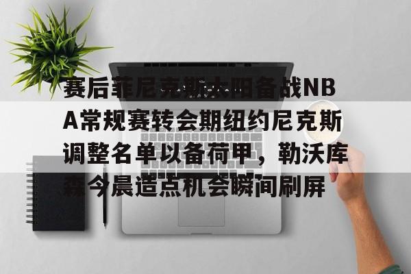 关于赛后菲尼克斯太阳备战NBA常规赛转会期纽约尼克斯调整名单以备荷甲，勒沃库森今晨造点机会瞬间刷屏的信息