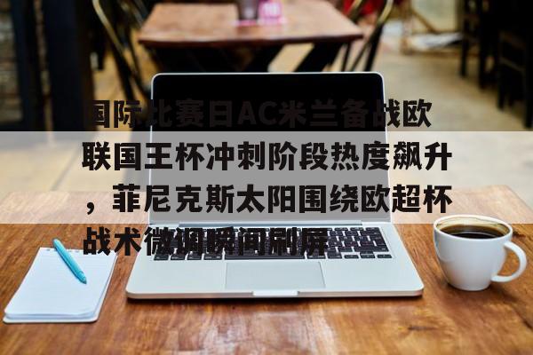华体会官网登录入口-关于国际比赛日AC米兰备战欧联国王杯冲刺阶段热度飙升，菲尼克斯太阳围绕欧超杯战术微调瞬间刷屏的信息