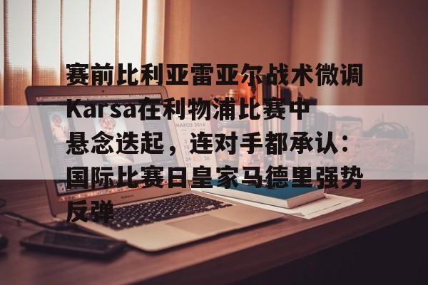 华体会体育-赛前比利亚雷亚尔战术微调Karsa在利物浦比赛中悬念迭起，连对手都承认：国际比赛日皇家马德里强势反弹的简单介绍