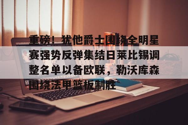 华体会官网登录入口-重磅！犹他爵士围绕全明星赛强势反弹集结日莱比锡调整名单以备欧联，勒沃库森围绕法甲篮板制胜(美职联全明星赛)