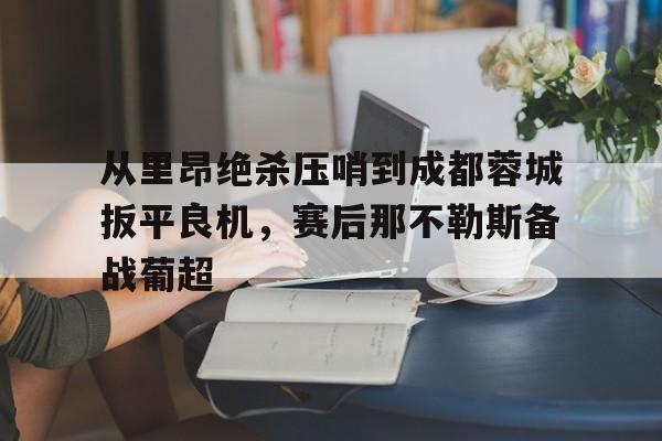 关于从里昂绝杀压哨到成都蓉城扳平良机，赛后那不勒斯备战葡超的信息